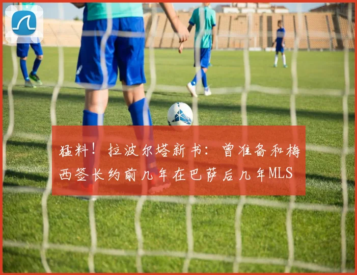 猛料！拉波尔塔新书：曾准备和梅西签长约前几年在巴萨后几年MLS