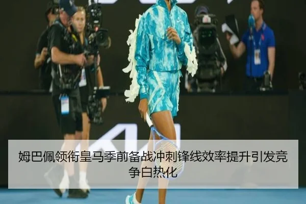 姆巴佩领衔皇马季前备战冲刺锋线效率提升引发竞争白热化