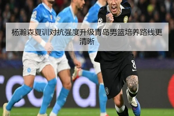 杨瀚森夏训对抗强度升级青岛男篮培养路线更清晰