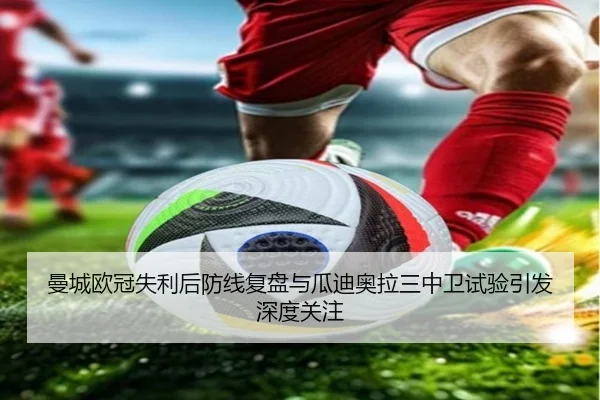 曼城欧冠失利后防线复盘与瓜迪奥拉三中卫试验引发深度关注