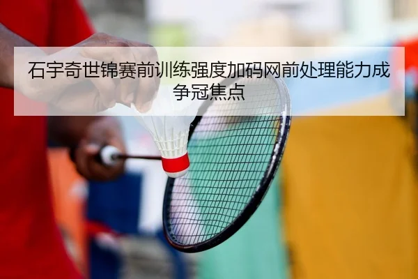 石宇奇世锦赛前训练强度加码网前处理能力成争冠焦点